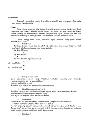4.0 Tipografi

         Tipografi merupakan suatu ilmu dalam memilih dan menyusun fon pada
   ruang-ruang yang tersedia.

   Huruf
         Setiap visual biasanya tidak hanya dipenuhi dengan gambar dan lukisan. Bagi
   memantapkan maksud, elemen verbal seperti perkataan dan ayat disatukan. Pakar
   dalam bidang ini berpendapat bahawa penggunaan tajuk, soalan dan lain-lain
   perkataan akan dapat meningkatkan keberkesanan sesuatu paparan visual.

          Dalam penggunaan huruf, terdapat tujuh perkara yang perlu diberi
   pertimbangan iaitu:
            i.   Stail huruf
      Terdapat beratus-ratus stail huruf (font) pada masa ini, namun kesemua stail
   huruf boleh dikelaskan kepada lima keluarga iaitu:
      a) Huruf Roman
                  A
      b) Huruf Gotik
          A
      c) Huruf Sambung atau Cursive
                  A
d) Huruf Teks
                  A
e) Huruf Novelti
                  A



           ii.  Bilangan stail huruf
   Bagi memastikan visual yang dihasilkan kelihatan menarik, elak daripada
   menggunakan terlalu banyak stail huruf.
   Jangan melebihi tiga stail.
   Pastikan juga, stail huruf bersesuaian dengan mesej.

            iii.Huruf besar dan huruf kecil
   Pastikan penggunaan huruf besar dan kecil yang wajar dalam reka bentuk anda.
   Biasanya huruf besar digunakan pada tajuk.
   Sub-tajuk dan caption ditulis dalam huruf kecil.

           iv.   Warna huruf
   Warna huruf turut menyumbang kepada mesej yang hendak disampaikan.
   Pemilihan warna huruf perlu diberi perhatian serius.
   Pernah seorang pelajar menggunakan huruf berwarna hijau untuk tajuk, “ Aku
   Terpenjara” warna hijau yang menjadi simbol kesegaran dan kesuburan tentunya
   tidak sesuai dengan mood yang sedih dan merana.

                v.   Saiz huruf
 