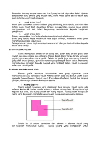 Persoalan tentang berapa besar saiz huruf yang hendak digunakan boleh dijawab
    berdasarkan satu prinsip yang mudah iaitu, huruf mesti boleh dibaca dalam satu
    jarak tertentu seperti rajah dibawah:

             vi.  Jarak antara huruf
    Huruf perlu dijarakkan dalam keadaan yang seimbang, tidak terlalu jauh dan tidak
    terlalu rapat. Huruf tidak dijarakkan dengan menggunakan ukuran biasa seperti
    menggunakan unit inci, tetapi bergantung semata-mata kepada ketajaman
    penglihatan.
            vii.  Jarak antara baris
    Prinsip menjarakkan huruf antara baris dan antara huruf adalah sama.
    Baris yang terlalu rapat melahirkan rasa bagai dihimpit, manakala terlalu jarak
    menghilangkan rasa kepunyaan.
    Sebagai aturan biasa, bagi sekeping transparensi, bilangan baris dihadkan kepada
    enam baris sahaja.
5.0 Ciri-ciri grafik yang baik

           Grafik mempunyai empat ciri-ciri yang baik. Salah satu ciri-ciri grafik ialah
    mudah dan jelas dibaca dan difahami. Mesej dapat ditafsir tanpa terlalu bersusah
    payah juga merupakan ciri-ciri grafik. Selain itu, grafik juga mendorong interaksi
    yang aktif antara pelajar, guru dan maksud yang terdapat dalam visual. Membantu
    memfokuskan perhatian kepada maksud yang terdapat dalam visual merupakan
    salah satu ciri-ciri grafik.
6.0 Elemen Asas Reka Bentuk Grafik

          Elemen grafik bermakna bahan-bahan asas yang digunakan untuk
    membentuk sesuatu komposisi visual. Antara elemen asas reka bentuk Grafik terdiri
    daripada Ruang (Space), Garis ( Line ), Permukaan (Surface), Bentuk dua dimensi
    (Shape), Bentuk tiga dimensi (Form) dan Warna.

                 Ruang (Space)
                   1.
          Ruang adalah keluasan yang disediakan bagi sesuatu visual, sama ada
    sebesar kertas A4, kertas manila mahupun seluas padang bola. Ruang terbahagi
    kepada dua jenis, iaitu ruang positif dan ruang negatif. Ruang positif merupakan
    ruang yang digunakan, manakala ruang negatif merupakan ruang yang kosong.




           Selain itu, di antara perkataan dan elemen – elemen visual yang
    lain haruslah mempunyai ruang – ruang kosong yang ditinggalkan untuk
 