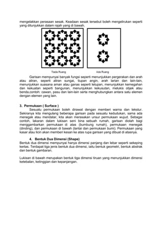 mengelakkan perasaan sesak. Keadaan sesak tersebut boleh mengelirukan seperti
yang ditunjukkan dalam rajah yang di bawah.




      Garisan mempunyai banyak fungsi seperti menunjukkan pergerakan dan arah
atau aliran, seperti aliran sungai, tiupan angin, arah larian dan lain-lain,
menunjukkan suasana aman atau ganas seperti letupan, menunjukkan kemegahan
dan kekuatan seperti bangunan, menunjukkan kekusutan, melukis objek atau
benda,contoh: cawan, pasu dan lain-lain serta menghubungkan antara satu elemen
dengan elemen yang lain.


3. Permukaan ( Surface )
       Sesuatu permukaan boleh dirawat dengan memberi warna dan tekstur.
Sekiranya kita mengulang beberapa garisan pada sesuatu kedudukan, sama ada
menegak atau mendatar, kita akan merasakan unsur permukaan wujud. Sebagai
contoh, lakaran dalam lukisan seni bina sebuah rumah, garisan diolah bagi
menggambarkan permukaan di atas (bumbung rumah), permukaan menegak
(dinding), dan permukaan di bawah (lantai dan permukaan bumi). Permukaan yang
kasar atau licin akan memberi kesan ke atas rupa garisan yang dibuat di atasnya.

       4. Bentuk Dua Dimensi (Shape)
Bentuk dua dimensi mempunyai hanya dimensi panjang dan lebar seperti sekeping
kertas. Terdapat tiga jenis bentuk dua dimensi, iaitu bentuk geometri, bentuk abstrak
dan bentuk gambaran.

Lukisan di bawah merupakan bentuk tiga dimensi tiruan yang menunjukkan dimensi
ketebalan, ketinggian dan kepanjangan.
 