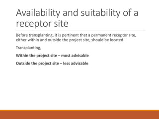Availability and suitability of a
receptor site
Before transplanting, it is pertinent that a permanent receptor site,
either within and outside the project site, should be located.
Transplanting,
Within the project site – most advisable
Outside the project site – less advisable
 