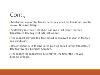 Cont.,
Mechanical support for trees is necessary when the tree is tall, slow to
recover & heavily foliaged.
Scaffolding is required for about one and a half month for each
transplanted tree to give it external support.
The support provided to a tree should be removed as soon as the tree
can stand alone.
It takes about 30 to 45 days in the growing period for the transplanted
tree to grow new branches & foliage.
The sooner the support will be removed, the faster the tree will
become stronger.
 