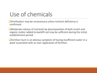 Use of chemicals
Fertilisation may be unnecessary unless nutrient deficiency is
confirmed.
Moderate release of nutrients by decomposition of both mulch and
organic matter added to backfill soil may be sufficient during the initial
establishment period.
Fertiliser burn is an obvious symptom of having insufficient water in a
plant associated with an over application of fertiliser.
 