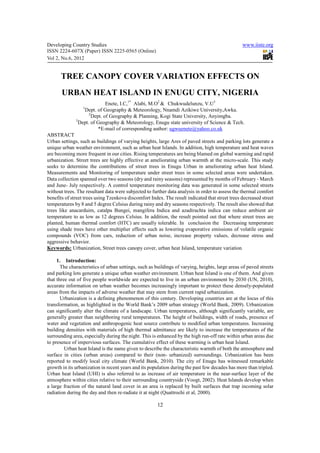 Developing Country Studies                                                                       www.iiste.org
ISSN 2224-607X (Paper) ISSN 2225-0565 (Online)
Vol 2, No.6, 2012


      TREE CANOPY COVER VARIATION EFFECTS ON
       URBAN HEAT ISLAND IN ENUGU CITY, NIGERIA
                              Enete, I.C,1* Alabi, M.O2 & Chukwudelunzu, V.U3
                  1
                  Dept. of Geography & Meteorology, Nnamdi Azikiwe University,Awka.
                     2
                       Dept. of Geography & Planning, Kogi State University, Anyimgba.
              3
                Dept. of Geography & Meteorology, Enugu state university of Science & Tech.
                          *E-mail of corresponding author: ugwuenete@yahoo.co.uk
ABSTRACT
Urban settings, such as buildings of varying heights, large Ares of paved streets and parking lots generate a
unique urban weather environment, such as urban heat Islands. In addition, high temperature and heat waves
are becoming more frequent in our cities. Rising temperatures are being blamed on global warming and rapid
urbanization. Street trees are highly effective at ameliorating urban warmth at the micro-scale. This study
seeks to determine the contributions of street trees in Enugu Urban in ameliorating urban heat Island.
Measurements and Monitoring of temperature under street trees in some selected areas were undertaken.
Data collection spanned over two seasons (dry and rainy seasons) represented by months of February - March
and June- July respectively. A control temperature monitoring data was generated in some selected streets
without trees. The resultant data were subjected to further data analysis in order to assess the thermal comfort
benefits of street trees using Tzenkova discomfort Index. The result indicated that street trees decreased street
temperatures by 8 and 5 degree Celsius during rainy and dry seasons respectively. The result also showed that
trees like anacarduim, catalpa Bungei, mangifera Indica and azadirachta indica can reduce ambient air
temperature to as low as 12 degrees Celsius. In addition, the result pointed out that where street trees are
planted, human thermal comfort (HTC) are usually tolerable. In conclusion the Decreasing temperature
using shade trees have other multiplier effects such as lowering evaporative emissions of volatile organic
compounds (VOC) from cars, reduction of urban noise, increase property values, decrease stress and
aggressive behavior.
Keywords: Urbanization, Street trees canopy cover, urban heat Island, temperature variation

     1. Introduction:
       The characteristics of urban settings, such as buildings of varying, heights, large areas of paved streets
and parking lots generate a unique urban weather environment. Urban heat Island is one of them. And given
that three out of five people worldwide are expected to live in an urban environment by 2030 (UN, 2010),
accurate information on urban weather becomes increasingly important to protect these densely-populated
areas from the impacts of adverse weather that may stem from current rapid urbanization.
       Urbanization is a defining phenomenon of this century. Developing countries are at the locus of this
transformation, as highlighted in the World Bank’s 2009 urban strategy (World Bank, 2009). Urbanization
can significantly alter the climate of a landscape. Urban temperatures, although significantly variable, are
generally greater than neighboring rural temperatures. The height of buildings, width of roads, presence of
water and vegetation and anthropogenic heat source contribute to modified urban temperatures. Increasing
building densities with materials of high thermal admittance are likely to increase the temperatures of the
surrounding area, especially during the night. This is enhanced by the high run-off rate within urban areas due
to presence of impervious surfaces. The cumulative effect of these warming is urban heat Island.
         Urban heat Island is the name given to describe the characteristic warmth of both the atmosphere and
surface in cities (urban areas) compared to their (non- urbanized) surroundings. Urbanization has been
reported to modify local city climate (World Bank, 2010). The city of Enugu has witnessed remarkable
growth in its urbanization in recent years and its population during the past few decades has more than tripled.
Urban heat Island (UHI) is also referred to as increase of air temperature in the near-surface layer of the
atmosphere within cities relative to their surrounding countryside (Voogt, 2002). Heat Islands develop when
a large fraction of the natural land cover in an area is replaced by built surfaces that trap incoming solar
radiation during the day and then re-radiate it at night (Quattrochi et al, 2000).

                                                       12
 
