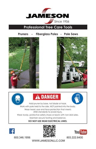 Since 1956
800.346.1956 803.222.6400
WWW.JAMESONLLC.COM
Professional Tree Care Tools
Pruners - Fiberglass Poles - Pole Saws
Hold pruner by base, not blade or hook.
Work with pole held to the side, NOT pointed into the body.
Wear head, eye and face protection that meets
ANSI standards to avoid injury.
Wear sturdy, protective safety shoes or boots with non-skid soles.
Maintain secure footing and balance.
DO NOT USE NEAR ELECTRICAL LINES.
 