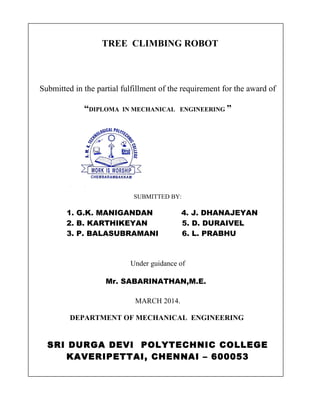 TREE CLIMBING ROBOT

Submitted in the partial fulfillment of the requirement for the award of

“DIPLOMA

IN MECHANICAL ENGINEERING ”

SUBMITTED BY:

1. G.K. MANIGANDAN
2. B. KARTHIKEYAN
3. P. BALASUBRAMANI

4. J. DHANAJEYAN
5. D. DURAIVEL
6. L. PRABHU

Under guidance of
Mr. SABARINATHAN,M.E.
MARCH 2014.
DEPARTMENT OF MECHANICAL ENGINEERING

SRI DURGA DEVI POLYTECHNIC COLLEGE
KAVERIPETTAI, CHENNAI – 600053

 