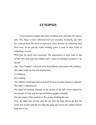 SYNOPSIS
From centuries humans have been climbing trees and poles for various
jobs. This thing we have inherited from our ancestors. Evidently, this skill
has evolved from the need of protection from animals or collecting food
from trees. In the present world climbing poles is used in other fields of
technology as well.
With time the needs have increased. The requirement to carry load on and
off the trees and poles has shifted man’s focus on building machines to do
the job.
This “Tree Climber” is built to solve the problems man faced with climbing.
The robot works on two sub-mechanisms:
(a) Gripping
(b) Climbing
The machine could take load on and off the tree and pole whenever required.
The robot is autonomous.
The speed of climbing depends on the pitches of the ball screws placed for
movements of arms and the top and bottom gripper assembly.
The movement of the machine is like an ape climbing the tree.
First, the upper pair of arms grip the tree then the body moves up then the
lower pair of arms grip the tree then the upper pair leaves the contact and the
body moves up.

 