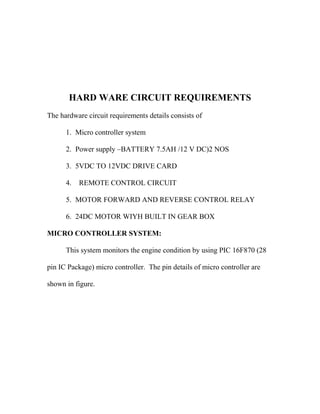 HARD WARE CIRCUIT REQUIREMENTS
The hardware circuit requirements details consists of
1. Micro controller system
2. Power supply –BATTERY 7.5AH /12 V DC)2 NOS
3. 5VDC TO 12VDC DRIVE CARD
4.

REMOTE CONTROL CIRCUIT

5. MOTOR FORWARD AND REVERSE CONTROL RELAY
6. 24DC MOTOR WIYH BUILT IN GEAR BOX
MICRO CONTROLLER SYSTEM:
This system monitors the engine condition by using PIC 16F870 (28
pin IC Package) micro controller. The pin details of micro controller are
shown in figure.

 