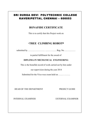 SRI DURGA DEVI POLYTECHNIC COLLEGE
KAVERIPETTAI, CHENNAI – 600053

BONAFIDE CERTIFICATE
This is to certify that this Project work on

“TREE

CLIMBING ROBOT”

submitted by …………………… ……………. Reg. No. ……………
in partial fulfillment for the award of
DIPLOMA IN MECHANICAL ENGINEERING
This is the bonafide record of work carried out by him under
our supervision during the year 2014
Submitted for the Viva-voce exam held on ……………..

HEAD OF THE DEPARTMENT

INTERNAL EXAMINER

PROJECT GUIDE

EXTERNAL EXAMINER

 