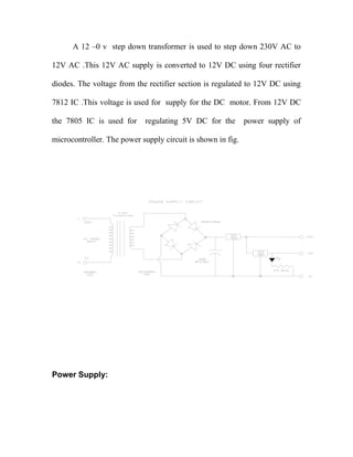 A 12 –0 v step down transformer is used to step down 230V AC to
12V AC .This 12V AC supply is converted to 12V DC using four rectifier
diodes. The voltage from the rectifier section is regulated to 12V DC using
7812 IC .This voltage is used for supply for the DC motor. From 12V DC
the 7805 IC is used for

regulating 5V DC for the

microcontroller. The power supply circuit is shown in fig.

Power Supply:

power supply of

 