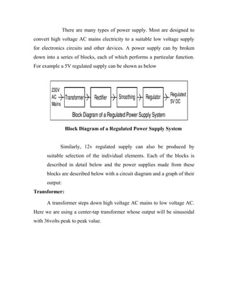 There are many types of power supply. Most are designed to
convert high voltage AC mains electricity to a suitable low voltage supply
for electronics circuits and other devices. A power supply can by broken
down into a series of blocks, each of which performs a particular function.
For example a 5V regulated supply can be shown as below

Block Diagram of a Regulated Power Supply System
Similarly, 12v regulated supply can also be produced by
suitable selection of the individual elements. Each of the blocks is
described in detail below and the power supplies made from these
blocks are described below with a circuit diagram and a graph of their
output:
Transformer:
A transformer steps down high voltage AC mains to low voltage AC.
Here we are using a center-tap transformer whose output will be sinusoidal
with 36volts peak to peak value.

 