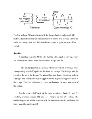 The low voltage AC output is suitable for lamps, heaters and special AC
motors. It is not suitable for electronic circuits unless they include a rectifier
and a smoothing capacitor. The transformer output is given to the rectifier
circuit.
Rectifier:
A rectifier converts AC to DC, but the DC output is varying. There
are several types of rectifiers; here we use a bridge rectifier.
The Bridge rectifier is a circuit, which converts an ac voltage to dc
voltage using both half cycles of the input ac voltage. The Bridge rectifier
circuit is shown in the figure. The circuit has four diodes connected to form
a bridge. The ac input voltage is applied to the diagonally opposite ends of
the bridge. The load resistance is connected between the other two ends of
the bridge.
For the positive half cycle of the input ac voltage, diodes D1 and D3
conduct, whereas diodes D2 and D4 remain in the OFF state. The
conducting diodes will be in series with the load resistance R L and hence the
load current flows through RL.

 