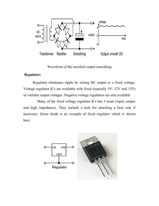Waveform of the rectified output smoothing
Regulator:
Regulator eliminates ripple by setting DC output to a fixed voltage.
Voltage regulator ICs are available with fixed (typically 5V, 12V and 15V)
or variable output voltages. Negative voltage regulators are also available
Many of the fixed voltage regulator ICs has 3 leads (input, output
and high impedance). They include a hole for attaching a heat sink if
necessary. Zener diode is an example of fixed regulator which is shown
here.

 