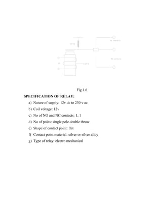 Fig.1.6
SPECIFICATION OF RELAY:
a) Nature of supply: 12v dc to 230 v ac
b) Coil voltage: 12v
c) No of NO and NC contacts: 1, 1
d) No of poles: single pole double throw
e) Shape of contact point: flat
f) Contact point material: silver or silver alloy
g) Type of relay: electro mechanical

 