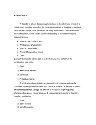 RESISTORS: -

A Resistor is a heat-dissipating element and in the electronic circuits it is
mostly used for either controlling the current in the circuit or developing a voltage
drop across it, which could be utilized for many applications. There are various
types of resistors, which can be classified according to a number of factors
depending upon:
 Material used for fabrication
 Wattage and physical size
 Intended application
 Ambient temperature rating
 Cost
Basically the resistor can be split in to the following four parts from the
construction view point.
(1) Base
(2) Resistance element
(3) Terminals
(4) Protective means.
The following characteristics are inherent in all resistors and may be
controlled by design considerations and choice of material i.e. Temperature co–
efficient of resistance, Voltage co–efficient of resistance, high frequency
characteristics, power rating, tolerance & voltage rating of resistors. Resistors
may be classified as
(1) Fixed
(2) Semi variable
(3) Variable resistor.

 