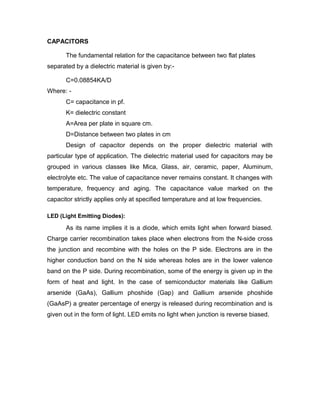 CAPACITORS
The fundamental relation for the capacitance between two flat plates
separated by a dielectric material is given by:C=0.08854KA/D
Where: C= capacitance in pf.
K= dielectric constant
A=Area per plate in square cm.
D=Distance between two plates in cm
Design of capacitor depends on the proper dielectric material with
particular type of application. The dielectric material used for capacitors may be
grouped in various classes like Mica, Glass, air, ceramic, paper, Aluminum,
electrolyte etc. The value of capacitance never remains constant. It changes with
temperature, frequency and aging. The capacitance value marked on the
capacitor strictly applies only at specified temperature and at low frequencies.
LED (Light Emitting Diodes):

As its name implies it is a diode, which emits light when forward biased.
Charge carrier recombination takes place when electrons from the N-side cross
the junction and recombine with the holes on the P side. Electrons are in the
higher conduction band on the N side whereas holes are in the lower valence
band on the P side. During recombination, some of the energy is given up in the
form of heat and light. In the case of semiconductor materials like Gallium
arsenide (GaAs), Gallium phoshide (Gap) and Gallium arsenide phoshide
(GaAsP) a greater percentage of energy is released during recombination and is
given out in the form of light. LED emits no light when junction is reverse biased.

 