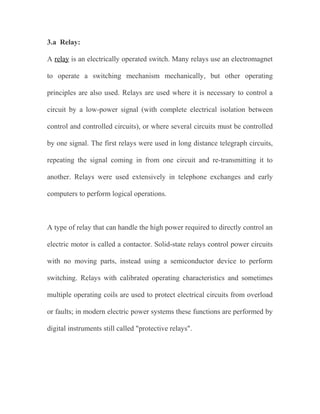 3.a Relay:
A relay is an electrically operated switch. Many relays use an electromagnet
to operate a switching mechanism mechanically, but other operating
principles are also used. Relays are used where it is necessary to control a
circuit by a low-power signal (with complete electrical isolation between
control and controlled circuits), or where several circuits must be controlled
by one signal. The first relays were used in long distance telegraph circuits,
repeating the signal coming in from one circuit and re-transmitting it to
another. Relays were used extensively in telephone exchanges and early
computers to perform logical operations.

A type of relay that can handle the high power required to directly control an
electric motor is called a contactor. Solid-state relays control power circuits
with no moving parts, instead using a semiconductor device to perform
switching. Relays with calibrated operating characteristics and sometimes
multiple operating coils are used to protect electrical circuits from overload
or faults; in modern electric power systems these functions are performed by
digital instruments still called "protective relays".

 