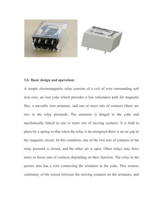 3.b Basic design and operation:
A simple electromagnetic relay consists of a coil of wire surrounding soft
iron core, an iron yoke which provides a low reluctance path for magnetic
flux, a movable iron armature, and one or more sets of contacts (there are
two in the relay pictured). The armature is hinged to the yoke and
mechanically linked to one or more sets of moving contacts. It is held in
place by a spring so that when the relay is de-energized there is an air gap in
the magnetic circuit. In this condition, one of the two sets of contacts in the
relay pictured is closed, and the other set is open. Other relays may have
more or fewer sets of contacts depending on their function. The relay in the
picture also has a wire connecting the armature to the yoke. This ensures
continuity of the circuit between the moving contacts on the armature, and

 