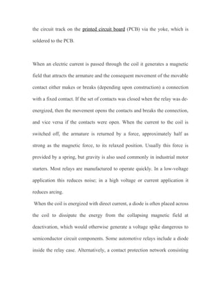 the circuit track on the printed circuit board (PCB) via the yoke, which is
soldered to the PCB.

When an electric current is passed through the coil it generates a magnetic
field that attracts the armature and the consequent movement of the movable
contact either makes or breaks (depending upon construction) a connection
with a fixed contact. If the set of contacts was closed when the relay was deenergized, then the movement opens the contacts and breaks the connection,
and vice versa if the contacts were open. When the current to the coil is
switched off, the armature is returned by a force, approximately half as
strong as the magnetic force, to its relaxed position. Usually this force is
provided by a spring, but gravity is also used commonly in industrial motor
starters. Most relays are manufactured to operate quickly. In a low-voltage
application this reduces noise; in a high voltage or current application it
reduces arcing.
When the coil is energized with direct current, a diode is often placed across
the coil to dissipate the energy from the collapsing magnetic field at
deactivation, which would otherwise generate a voltage spike dangerous to
semiconductor circuit components. Some automotive relays include a diode
inside the relay case. Alternatively, a contact protection network consisting

 