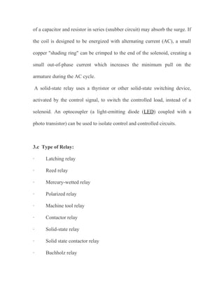 of a capacitor and resistor in series (snubber circuit) may absorb the surge. If
the coil is designed to be energized with alternating current (AC), a small
copper "shading ring" can be crimped to the end of the solenoid, creating a
small out-of-phase current which increases the minimum pull on the
armature during the AC cycle.
A solid-state relay uses a thyristor or other solid-state switching device,
activated by the control signal, to switch the controlled load, instead of a
solenoid. An optocoupler (a light-emitting diode (LED) coupled with a
photo transistor) can be used to isolate control and controlled circuits.

3.c Type of Relay:
·

Latching relay

·

Reed relay

·

Mercury-wetted relay

·

Polarized relay

·

Machine tool relay

·

Contactor relay

·

Solid-state relay

·

Solid state contactor relay

·

Buchholz relay

 