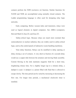 contacts perform the XOR (exclusive or) function. Similar functions for
NAND and NOR are accomplished using normally closed contacts. The
Ladder programming language is often used for designing relay logic
networks.
·

Early computing. Before vacuum tubes and transistors, relays were

used as logical elements in digital computers. See ARRA (computer),
Harvard Mark II, Zuse Z2, and Zuse Z3.
·

Safety-critical logic. Because relays are much more resistant than

semiconductors to nuclear radiation, they are widely used in safety-critical
logic, such as the control panels of radioactive waste-handling machinery.
·

Time delay functions. Relays can be modified to delay opening or

delay closing a set of contacts. A very short (a fraction of a second) delay
would use a copper disk between the armature and moving blade assembly.
Current flowing in the disk maintains magnetic field for a short time,
lengthening release time. For a slightly longer (up to a minute) delay, a
dashpot is used. A dashpot is a piston filled with fluid that is allowed to
escape slowly. The time period can be varied by increasing or decreasing the
flow rate. For longer time periods, a mechanical clockwork timer is
installed.

 