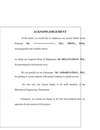 ACKNOWLEDGEMENT
At the outset, we would like to emphasize our sincere thanks to the
Principal

Mr.

================.,

M.E.,

MISTE.,

Ph.D.,

encouragement and valuable advice.

we thank our Esquired Head of Department Mr MEGANATHAN, M.E.,
for presenting his felicitations on us.
We are grateful on our Entourages Mr. SABARINATHAN , M.E.,
for guiding in various aspects of the project making it a grand success.
We also owe our sincere thanks to all staff members of the
Mechanical Engineering Department.

Ultimately, we extend our thanks to all who had rendered their cooperation for the success of the project.

 