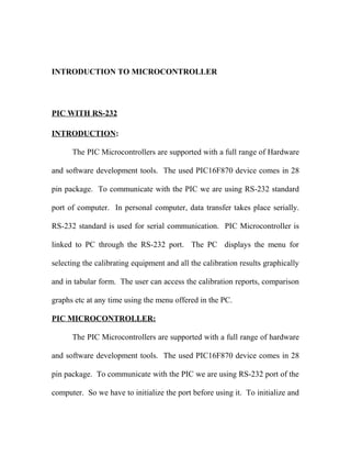 INTRODUCTION TO MICROCONTROLLER

PIC WITH RS-232
INTRODUCTION:
The PIC Microcontrollers are supported with a full range of Hardware
and software development tools. The used PIC16F870 device comes in 28
pin package. To communicate with the PIC we are using RS-232 standard
port of computer. In personal computer, data transfer takes place serially.
RS-232 standard is used for serial communication. PIC Microcontroller is
linked to PC through the RS-232 port. The PC displays the menu for
selecting the calibrating equipment and all the calibration results graphically
and in tabular form. The user can access the calibration reports, comparison
graphs etc at any time using the menu offered in the PC.
PIC MICROCONTROLLER:
The PIC Microcontrollers are supported with a full range of hardware
and software development tools. The used PIC16F870 device comes in 28
pin package. To communicate with the PIC we are using RS-232 port of the
computer. So we have to initialize the port before using it. To initialize and

 