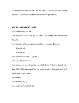 to communicate with the PIC, the file COM.C defines and uses several
functions. The functions and their definitions are given below.

ADC RELATED FUNCTIONS:
void Set Reference (int ref);
This function is used to set the INTERNAL or EXTERNAL reference for
the ADC.
The parameter ref can accept any one of the two values. They are,
Internal_ref
External_ref
Set Reference (INTERNAL_REF);
Float GetAdcCh(int Chno);
This function is used to get the specified channel’s (Chno) digital value
from ADC. The parameter Chno can accept a range of values from 0 to 9,
which is the channel number.
For example,
Var = GetAdcCh(5);
Void Initialize Port (char * str);

 