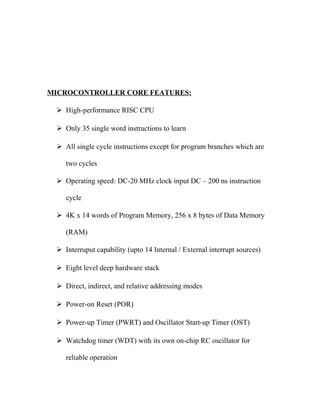 MICROCONTROLLER CORE FEATURES:
 High-performance RISC CPU
 Only 35 single word instructions to learn
 All single cycle instructions except for program branches which are
two cycles
 Operating speed: DC-20 MHz clock input DC – 200 ns instruction
cycle
 4K x 14 words of Program Memory, 256 x 8 bytes of Data Memory
(RAM)
 Interruput capability (upto 14 Internal / External interrupt sources)
 Eight level deep hardware stack
 Direct, indirect, and relative addressing modes
 Power-on Reset (POR)
 Power-up Timer (PWRT) and Oscillator Start-up Timer (OST)
 Watchdog timer (WDT) with its own on-chip RC oscillator for
reliable operation

 