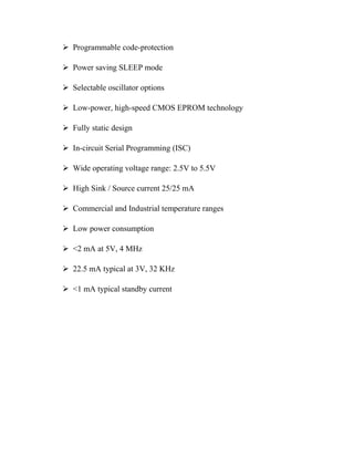  Programmable code-protection
 Power saving SLEEP mode
 Selectable oscillator options
 Low-power, high-speed CMOS EPROM technology
 Fully static design
 In-circuit Serial Programming (ISC)
 Wide operating voltage range: 2.5V to 5.5V
 High Sink / Source current 25/25 mA
 Commercial and Industrial temperature ranges
 Low power consumption
 <2 mA at 5V, 4 MHz
 22.5 mA typical at 3V, 32 KHz
 <1 mA typical standby current

 