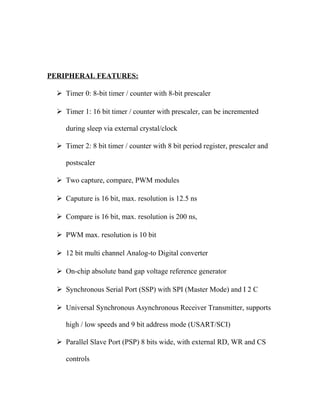 PERIPHERAL FEATURES:
 Timer 0: 8-bit timer / counter with 8-bit prescaler
 Timer 1: 16 bit timer / counter with prescaler, can be incremented
during sleep via external crystal/clock
 Timer 2: 8 bit timer / counter with 8 bit period register, prescaler and
postscaler
 Two capture, compare, PWM modules
 Caputure is 16 bit, max. resolution is 12.5 ns
 Compare is 16 bit, max. resolution is 200 ns,
 PWM max. resolution is 10 bit
 12 bit multi channel Analog-to Digital converter
 On-chip absolute band gap voltage reference generator
 Synchronous Serial Port (SSP) with SPI (Master Mode) and I 2 C
 Universal Synchronous Asynchronous Receiver Transmitter, supports
high / low speeds and 9 bit address mode (USART/SCI)
 Parallel Slave Port (PSP) 8 bits wide, with external RD, WR and CS
controls

 