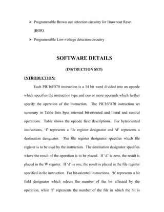  Programmable Brown out detection circuitry for Brownout Reset
(BOR)
 Programmable Low-voltage detection circuitry

SOFTWARE DETAILS
(INSTRUCTION SET)
INTRODUCTION:
Each PIC16F870 instruction is a 14 bit word divided into an opcode
which specifies the instruction type and one or more operands which further
specify the operation of the instruction. The PIC16F870 instruction set
summary in Table lists byte oriented bit-oriented and literal and control
operations. Table shows the opcode field descriptions. For byteoriented
instructions, ‘f’ represents a file register designator and ‘d’ represents a
destination designator.

The file register designator specifies which file

register is to be used by the instruction. The destination designator specifies
where the result of the operation is to be placed. If ‘d’ is zero, the result is
placed in the W register. If ‘d’ is one, the result is placed in the file register
specified in the instruction. For bit-oriented instructions. ‘b’ represents a bit
field designator which selects the number of the bit affected by the
operation, while ‘f’ represents the number of the file in which the bit is

 