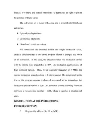 located. For literal and control operations, ‘k’ represents an eight or eleven
bit constant or literal value.
The instruction set is highly orthogonal and is grouped into three basic
categories,
 Byte oriented operations
 Bit-oriented operations
 Literal and control operations
All instructions are executed within one single instruction cycle,
unless a conditional test is true or the program counter is changed as a result
of an instruction. In this case, the execution takes two instruction cycles
with the second cycle executed as a NOP. One instruction cycle consists of
four oscillator periods. Thus, for an oscillator frequency of 4 MHz, the
normal instruction execution time is 1 micro second. If a conditional test is
true or the program counter is changed as a result of an instruction, the
instruction execution time is 2 µs. All examples use the following format to
represent a Hexadecimal number : 0xhh, where h signifies a hexadecimal
digit.
GENERAL FORMAT FOR INSTRUCTIONS:
FIELD DESCRIPTION:
f

Register file address (0 x 00 to 0x7F)

 