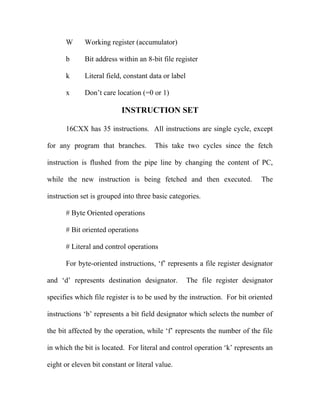 W

Working register (accumulator)

b

Bit address within an 8-bit file register

k

Literal field, constant data or label

x

Don’t care location (=0 or 1)

INSTRUCTION SET
16CXX has 35 instructions. All instructions are single cycle, except
for any program that branches.

This take two cycles since the fetch

instruction is flushed from the pipe line by changing the content of PC,
while the new instruction is being fetched and then executed.

The

instruction set is grouped into three basic categories.
# Byte Oriented operations
# Bit oriented operations
# Literal and control operations
For byte-oriented instructions, ‘f’ represents a file register designator
and ‘d’ represents destination designator.

The file register designator

specifies which file register is to be used by the instruction. For bit oriented
instructions ‘b’ represents a bit field designator which selects the number of
the bit affected by the operation, while ‘f’ represents the number of the file
in which the bit is located. For literal and control operation ‘k’ represents an
eight or eleven bit constant or literal value.

 