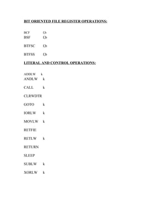 BIT ORIENTED FILE REGISTER OPERATIONS:
BCF

f,b

BSF

f,b

BTFSC

f,b

BTFSS

f,b

LITERAL AND CONTROL OPERATIONS:
ADDLW

k

ANDLW

k

CALL

k

CLRWDTR
GOTO

k

IORLW

k

MOVLW

k

RETFIE
RETLW

k

RETURN
SLEEP
SUBLW

k

XORLW

k

 