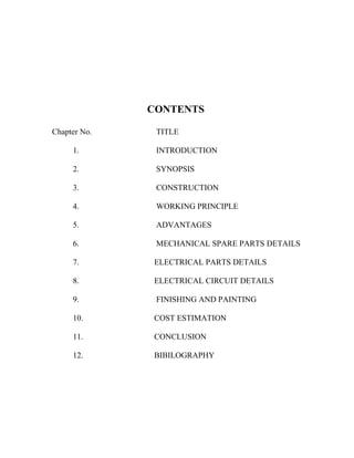 CONTENTS
Chapter No.

TITLE

1.

INTRODUCTION

2.

SYNOPSIS

3.

CONSTRUCTION

4.

WORKING PRINCIPLE

5.

ADVANTAGES

6.

MECHANICAL SPARE PARTS DETAILS

7.

ELECTRICAL PARTS DETAILS

8.

ELECTRICAL CIRCUIT DETAILS

9.

FINISHING AND PAINTING

10.

COST ESTIMATION

11.

CONCLUSION

12.

BIBILOGRAPHY

 