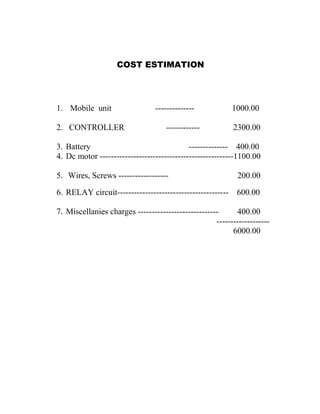 COST ESTIMATION

1. Mobile unit
2. CONTROLLER

-------------------------

1000.00
2300.00

3. Battery
-------------- 400.00
4. Dc motor ------------------------------------------------1100.00
5. Wires, Screws ------------------

200.00

6. RELAY circuit---------------------------------------- 600.00
7. Miscellanies charges ----------------------------400.00
------------------6000.00

 