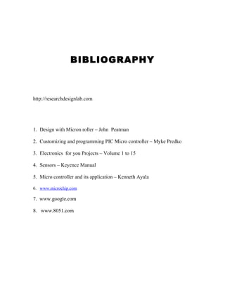 BIBLIOGRAPHY

http://researchdesignlab.com

1. Design with Micron roller – John Peatman
2. Customizing and programming PIC Micro controller – Myke Predko
3. Electronics for you Projects – Volume 1 to 15
4. Sensors – Keyence Manual
5. Micro controller and its application – Kenneth Ayala
6. www.microchip.com

7. www.google.com
8. www.8051.com

 