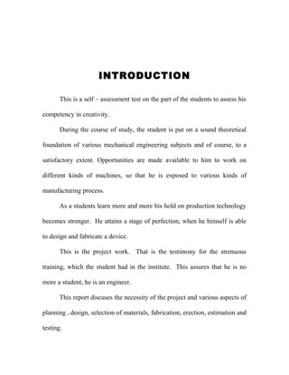 INTRODUCTION
This is a self – assessment test on the part of the students to assess his
competency in creativity.
During the course of study, the student is put on a sound theoretical
foundation of various mechanical engineering subjects and of course, to a
satisfactory extent. Opportunities are made available to him to work on
different kinds of machines, so that he is exposed to various kinds of
manufacturing process.
As a students learn more and more his hold on production technology
becomes stronger. He attains a stage of perfection, when he himself is able
to design and fabricate a device.
This is the project work. That is the testimony for the strenuous
training, which the student had in the institute. This assures that he is no
more a student, he is an engineer.
This report discuses the necessity of the project and various aspects of
planning , design, selection of materials, fabrication, erection, estimation and
testing.

 