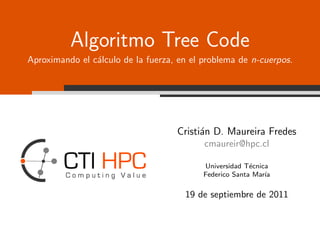 Algoritmo Tree Code
Aproximando el c´lculo de la fuerza, en el problema de n-cuerpos.
                a




                                    Cristi´n D. Maureira Fredes
                                          a
                                           cmaureir@hpc.cl

                                           Universidad T´cnica
                                                         e
                                           Federico Santa Mar´
                                                             ıa

                                      19 de septiembre de 2011
 