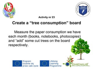Activity nr 23
Create a “tree consumption” board
Measure the paper consumption we have
each month (books, notebooks, photocopies)
and “add” some cut trees on the board
respectively.
 
