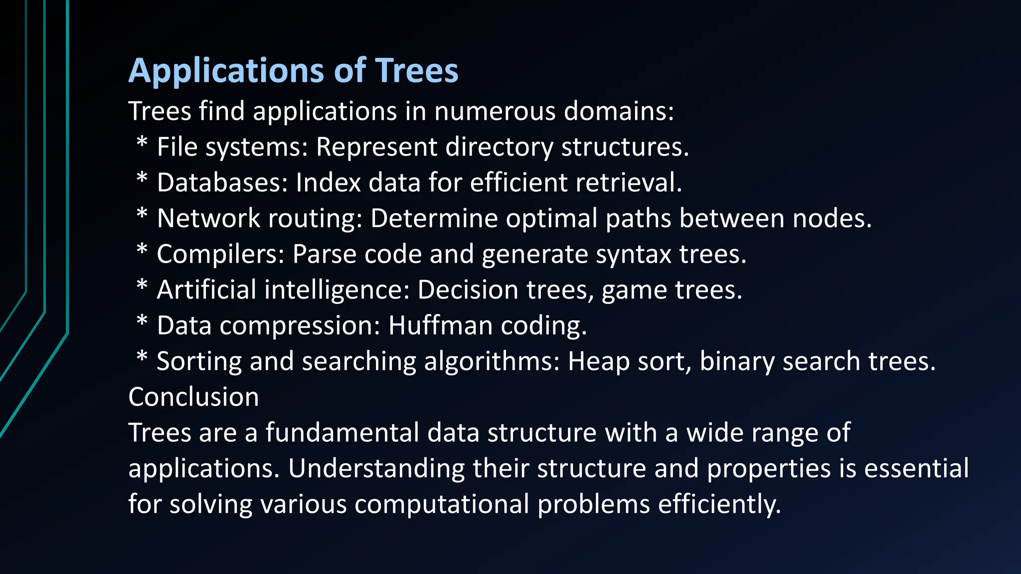 Applications of Trees
Trees find applications in numerous domains:
* File systems: Represent directory structures.
* Databases: Index data for efficient retrieval.
* Network routing: Determine optimal paths between nodes.
* Compilers: Parse code and generate syntax trees.
* Artificial intelligence: Decision trees, game trees.
* Data compression: Huffman coding.
* Sorting and searching algorithms: Heap sort, binary search trees.
Conclusion
Trees are a fundamental data structure with a wide range of
applications. Understanding their structure and properties is essential
for solving various computational problems efficiently.
 