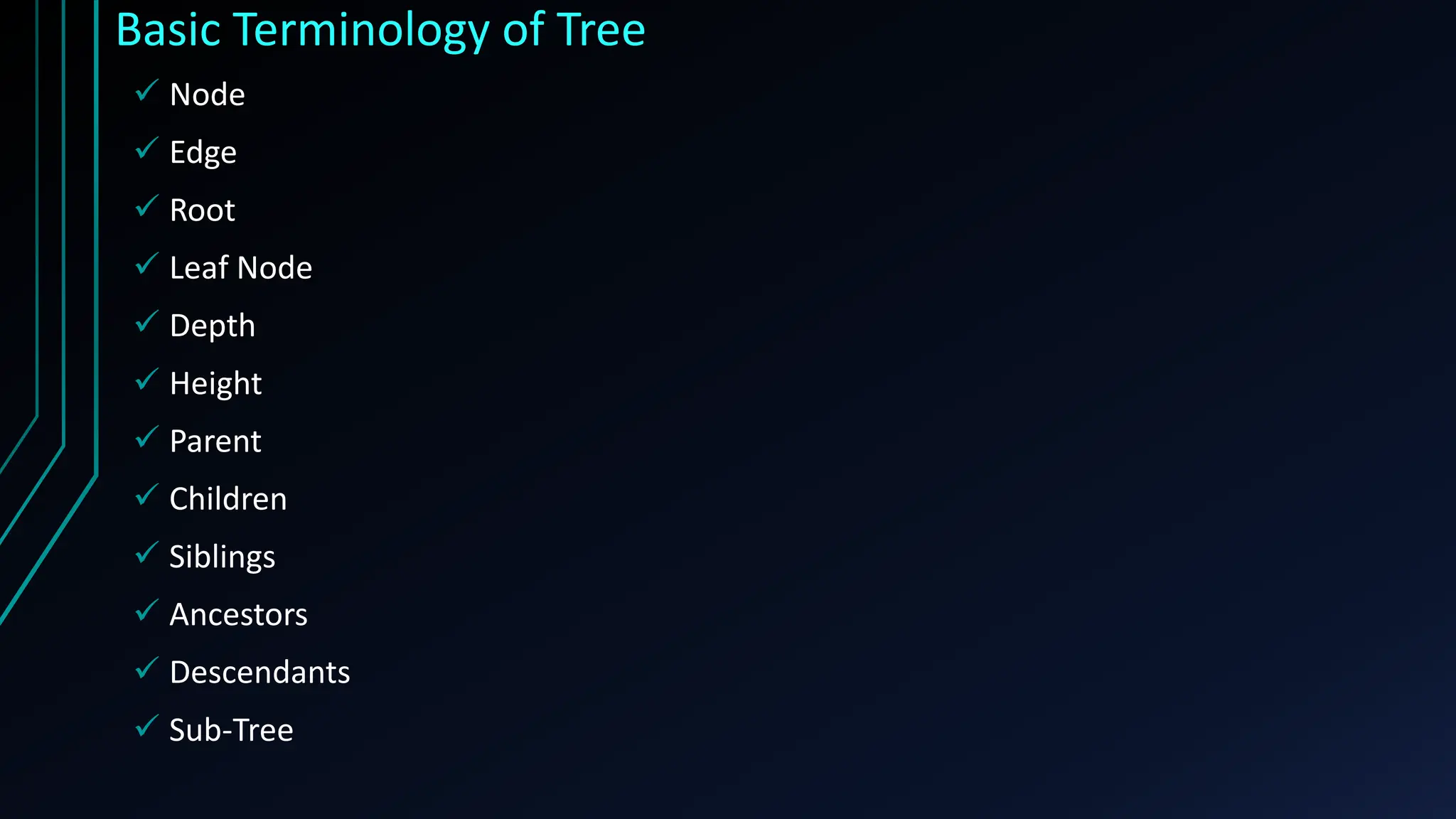 Basic Terminology of Tree
 Node
 Edge
 Root
 Leaf Node
 Depth
 Height
 Parent
 Children
 Siblings
 Ancestors
 Descendants
 Sub-Tree
 