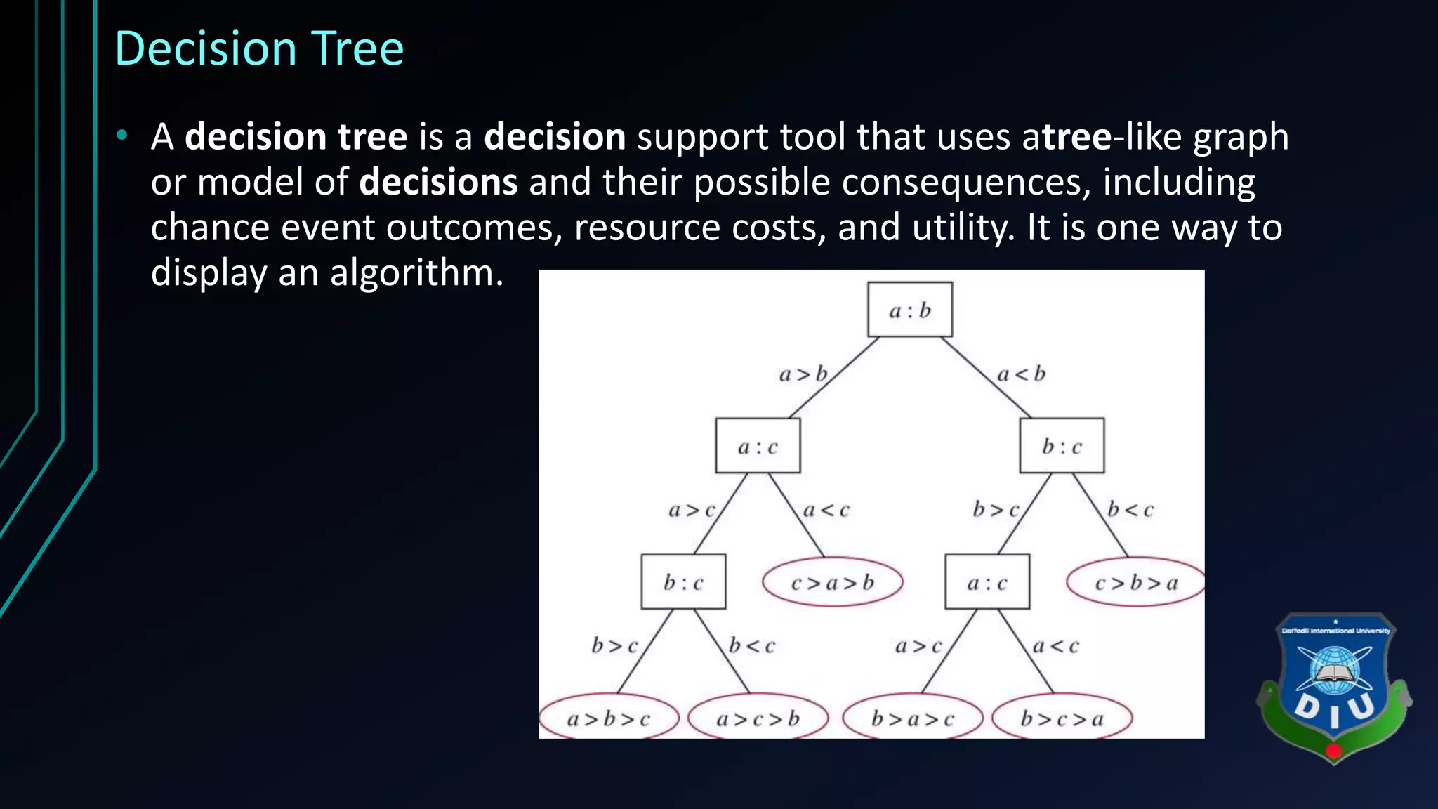 Decision Tree • A decision tree is a decision support tool that uses atree-like graph or model of decisions and their possible consequences, including chance event outcomes, resource costs, and utility. It is one way to display an algorithm. 