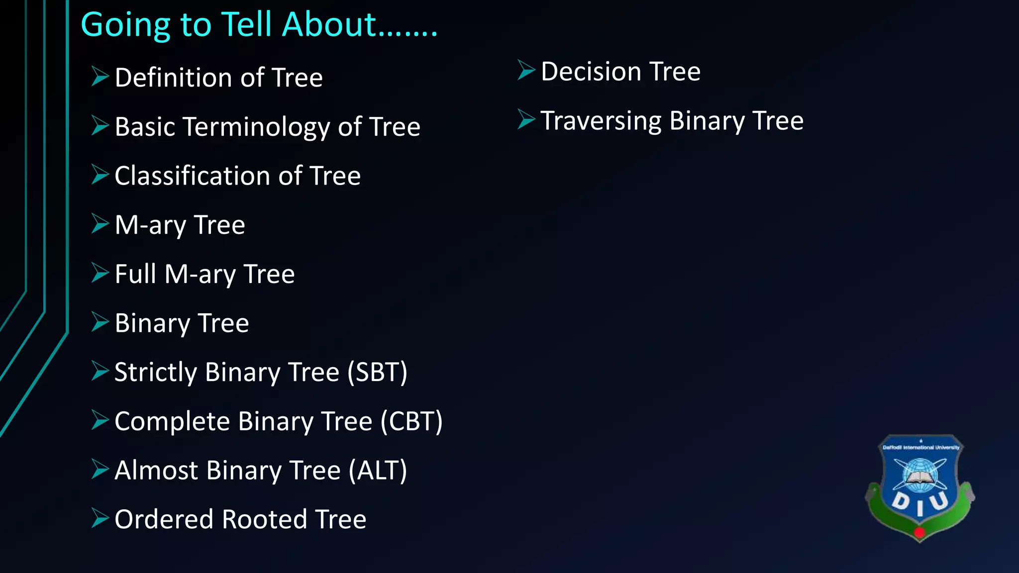 Going to Tell About……. Definition of Tree Basic Terminology of Tree Classification of Tree M-ary Tree Full M-ary Tree Binary Tree Strictly Binary Tree (SBT) Complete Binary Tree (CBT) Almost Binary Tree (ALT) Ordered Rooted Tree Decision Tree Traversing Binary Tree 