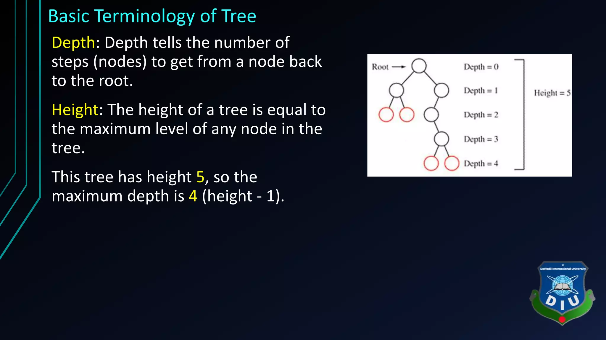 Basic Terminology of Tree Depth: Depth tells the number of steps (nodes) to get from a node back to the root. Height: The height of a tree is equal to the maximum level of any node in the tree. This tree has height 5, so the maximum depth is 4 (height - 1). 