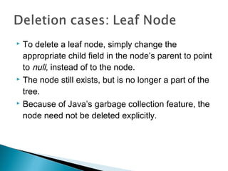  To delete a leaf node, simply change the
appropriate child field in the node’s parent to point
to null, instead of to the node.
 The node still exists, but is no longer a part of the
tree.
 Because of Java’s garbage collection feature, the
node need not be deleted explicitly.
 