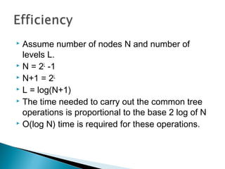  Assume number of nodes N and number of
levels L.
 N = 2L
-1
 N+1 = 2L
 L = log(N+1)
 The time needed to carry out the common tree
operations is proportional to the base 2 log of N
 O(log N) time is required for these operations.
 