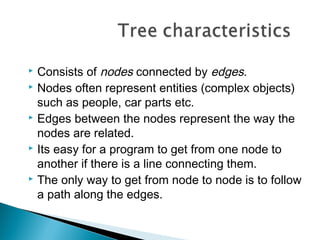  Consists of nodes connected by edges.
 Nodes often represent entities (complex objects)
such as people, car parts etc.
 Edges between the nodes represent the way the
nodes are related.
 Its easy for a program to get from one node to
another if there is a line connecting them.
 The only way to get from node to node is to follow
a path along the edges.
 