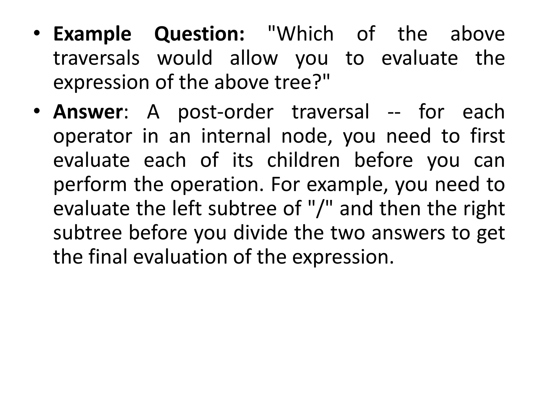 • Example Question: "Which of the above
traversals would allow you to evaluate the
expression of the above tree?"
• Answer: A post-order traversal -- for each
operator in an internal node, you need to first
evaluate each of its children before you can
perform the operation. For example, you need to
evaluate the left subtree of "/" and then the right
subtree before you divide the two answers to get
the final evaluation of the expression.
 