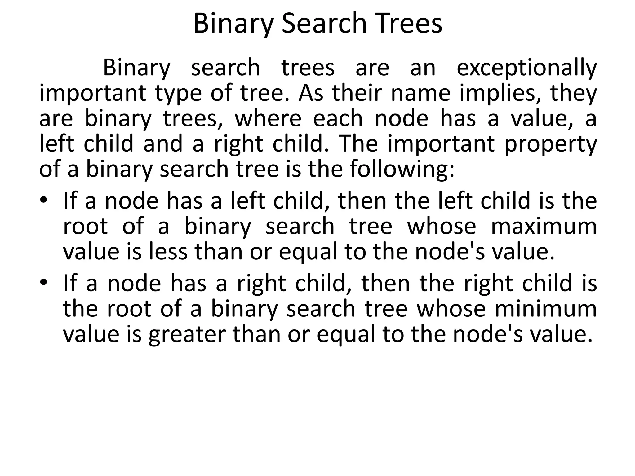 Binary Search Trees
Binary search trees are an exceptionally
important type of tree. As their name implies, they
are binary trees, where each node has a value, a
left child and a right child. The important property
of a binary search tree is the following:
• If a node has a left child, then the left child is the
root of a binary search tree whose maximum
value is less than or equal to the node's value.
• If a node has a right child, then the right child is
the root of a binary search tree whose minimum
value is greater than or equal to the node's value.
 